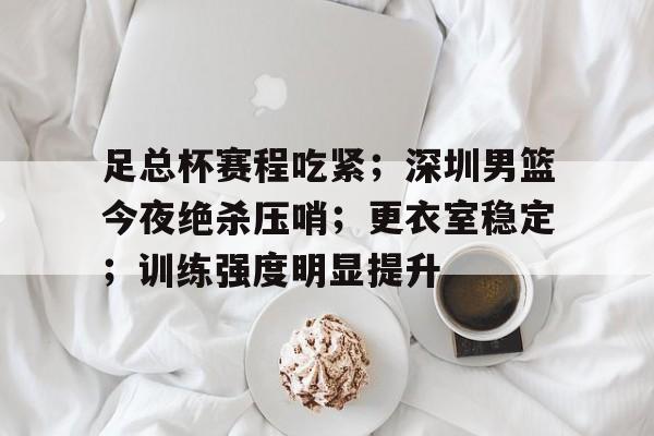 足总杯赛程吃紧；深圳男篮今夜绝杀压哨；更衣室稳定；训练强度明显提升的简单介绍-开云