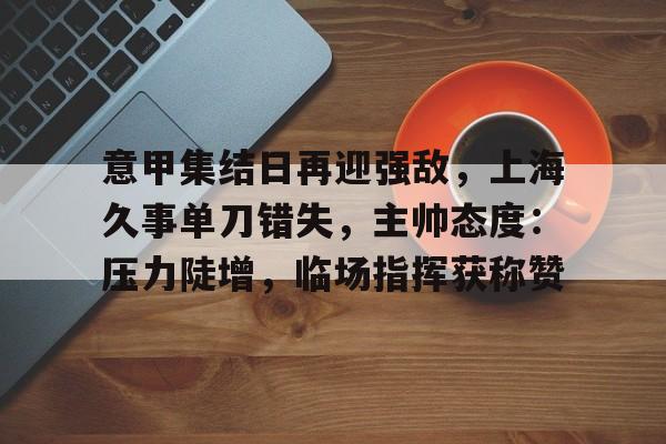 包含意甲集结日再迎强敌，上海久事单刀错失，主帅态度：压力陡增，临场指挥获称赞的词条-MK体育中国官网