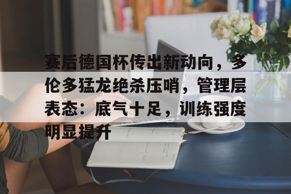 包含赛后德国杯传出新动向，多伦多猛龙绝杀压哨，管理层表态：底气十足，训练强度明显提升的词条-MK体育中国官网